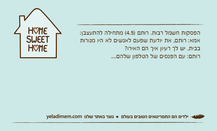 הפסקות חשמל רבות. רותם )4.5( מתחילה להתעצבן:אמא: רותם, את יודעת שפעם לאנשים לא היו מנורות בבית, יש לך רעיון איך הם האירו?רותם: עם הפנסים של הטלפון שלהם....