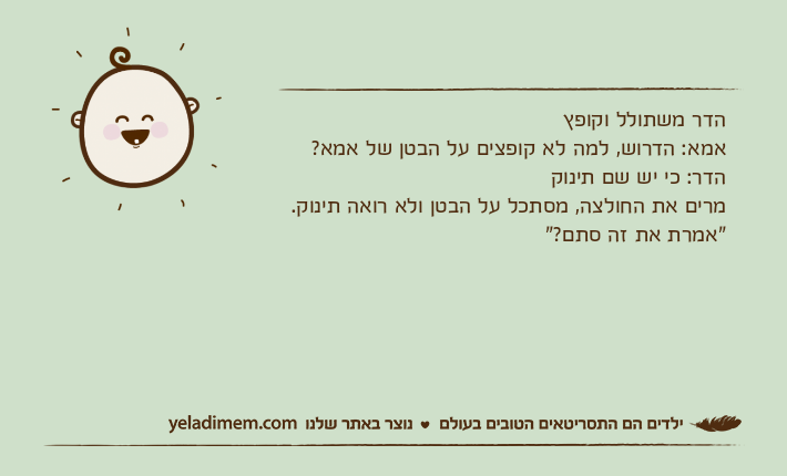 הדר משתולל וקופץאמא: הדרוש, למה לא קופצים על הבטן של אמא?הדר: כי יש שם תינוקמרים את החולצה, מסתכל על הבטן ולא רואה תינוק."אמרת את זה סתם?"