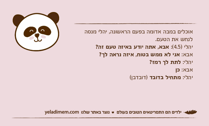 אוכלים במבה אדומה בפעם הראשונה, יהלי מנסה לנחש את הטעם.יהלי )4.5(: אבא, אתה יודע באיזה טעם זה?אבא: אני לא ממש בטוח, איזה נראה לך?יהלי: לתת לך רמז?אבא: כןיהלי: מתחיל בדובד )דובדבן(