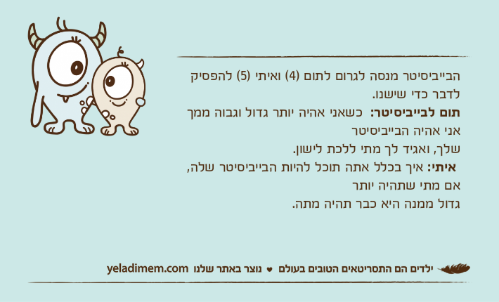הבייביסיטר מנסה לגרום לתום )4( ואיתי )5( להפסיק לדבר כדי שישנו.תום לבייביסיטר:  כשאני אהיה יותר גדול וגבוה ממך אני אהיה הבייביסיטרשלך, ואגיד לך מתי ללכת לישון.&nbsp;איתי: איך בכלל אתה תוכל להיות הבייביסיטר שלה, אם מתי שתהיה יותר גדול ממנה היא כבר תהיה מתה.
