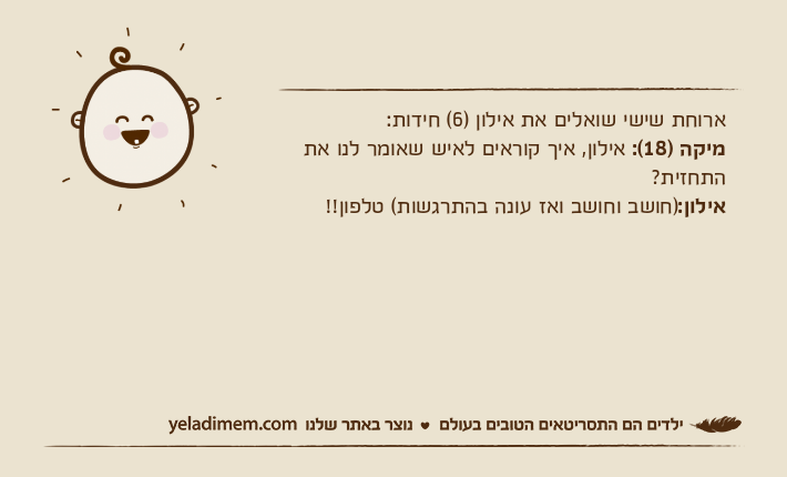 ארוחת שישי שואלים את אילון )6( חידות:מיקה )18(: אילון, איך קוראים לאיש שאומר לנו את התחזית?אילון:)חושב וחושב ואז עונה בהתרגשות( טלפון!!