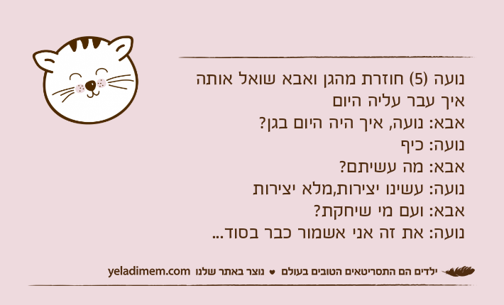 נועה )5( חוזרת מהגן ואבא שואל אותה איך עבר עליה היום אבא: נועה, איך היה היום בגן?נועה: כיף אבא: מה עשיתם?נועה: עשינו יצירות,מלא יצירות אבא: ועם מי שיחקת?נועה: את זה אני אשמור כבר בסוד...