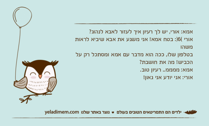 אמא: אורי, יש לך רעיון איך לעזור לאבא לנהוג?אורי (6): בטח אמא! אני משגע את אבא שיביא לראות משהובטלפון שלו, ככה הוא מדבר עם אמא ומסתכל רק על הכביש! מה את חושבת?אמא: ממממ.. רעיון טוב.אורי: אני יודע אני גאון!