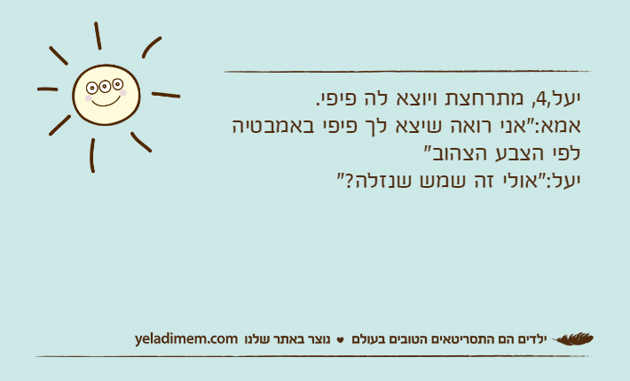 יעל,4, מתרחצת ויוצא לה פיפי.אמא:"אני רואה שיצא לך פיפי באמבטיה לפי הצבע הצהוב"יעל:"אולי זה שמש שנזלה?"