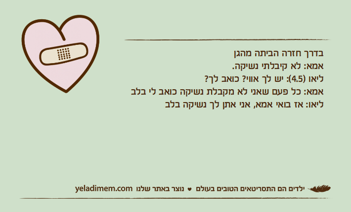 בדרך חזרה הביתה מהגןאמא: לא קיבלתי נשיקה.ליאו )4.5(: יש לך אווי? כואב לך?אמא: כל פעם שאני לא מקבלת נשיקה כואב לי בלבליאו: אז בואי אמא, אני אתן לך נשיקה בלב