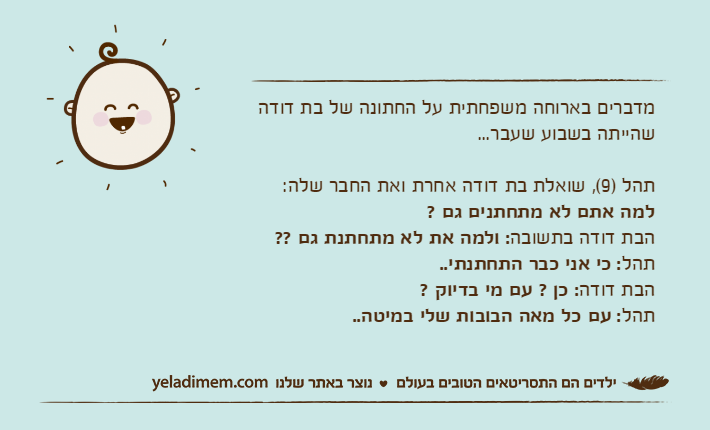מדברים בארוחה משפחתית על החתונה של בת דודה שהייתה בשבוע שעבר...תהל )9(, שואלת בת דודה אחרת ואת החבר שלה: למה אתם לא מתחתנים גם ? הבת דודה בתשובה: ולמה את לא מתחתנת גם ??&nbsp;תהל: כי אני כבר התחתנתי..הבת דודה: כן ? עם מי בדיוק ?תהל: עם כל מאה הבובות שלי במיטה..
