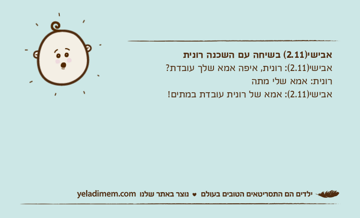 אבישי)2.11( בשיחה עם השכנה רוניתאבישי)2.11(: רונית, איפה אמא שלך עובדת?רונית: אמא שלי מתהאבישי)2.11(: אמא של רונית עובדת במתים!&nbsp;