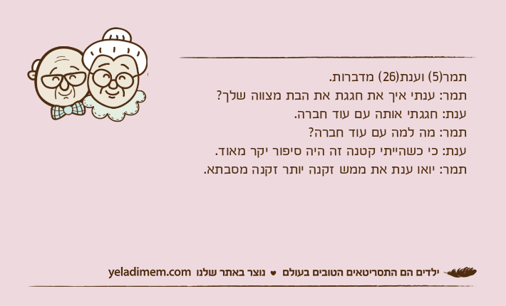 תמר)5( וענת)26( מדברות.תמר: ענתי איך את חגגת את הבת מצווה שלך?ענת: חגגתי אותה עם עוד חברה.תמר: מה למה עם עוד חברה?ענת: כי כשהייתי קטנה זה היה סיפור יקר מאוד.תמר: יואו ענת את ממש זקנה יותר זקנה מסבתא.