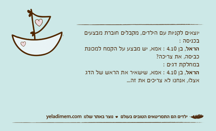 יוצאים לקניות עם הילדים, מקבלים חוברת מבצעים בכניסה : הראל, בן 4.10 : אמא, יש מבצע על הקמח למכונת כביסה, את צריכה? במחלקת דגים : הראל, בן 4.10 : אמא, שישאיר את הראש של הדג אצלו, אנחנו לא צריכים את זה...