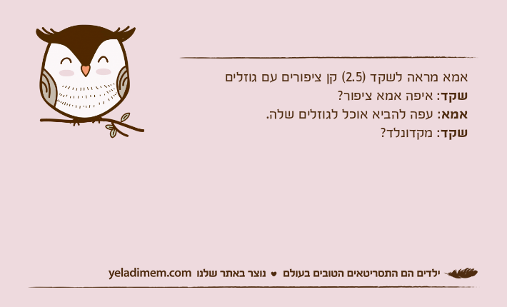 אמא מראה לשקד )2.5( קן ציפורים עם גוזליםשקד: איפה אמא ציפור?אמא: עפה להביא אוכל לגוזלים שלה.שקד: מקדונלד?