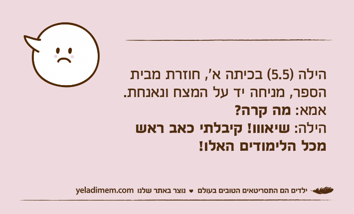 הילה )5.5( בכיתה א', חוזרת מבית הספר, מניחה יד על המצח ונאנחת.אמא: מה קרה? הילה: שיאווו! קיבלתי כאב ראש מכל הלימודים האלו!