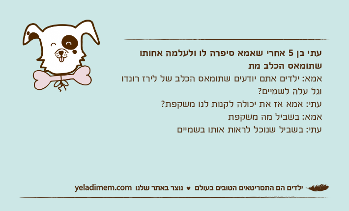 עתי בן 5 אחרי שאמא סיפרה לו ולעלמה אחותו שתומאס הכלב מתאמא: ילדים אתם יודעים שתומאס הכלב של לירז רונדו וגל עלה לשמיים? עתי: אמא אז את יכולה לקנות לנו משקפת?אמא: בשביל מה משקפתעתי: בשביל שנוכל לראות אותו בשמיים