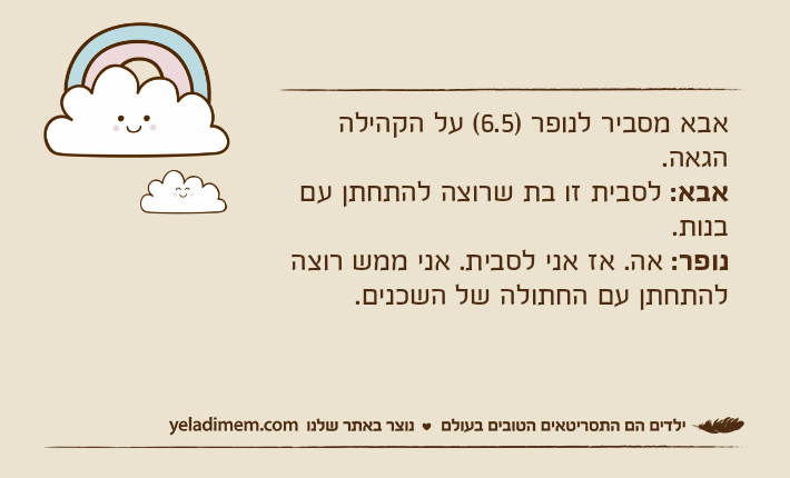 אבא מסביר לנופר )6.5( על הקהילה הגאה.  אבא: לסבית זו בת שרוצה להתחתן עם בנות. נופר: אה. אז אני לסבית. אני ממש רוצה להתחתן עם החתולה של השכנים.
