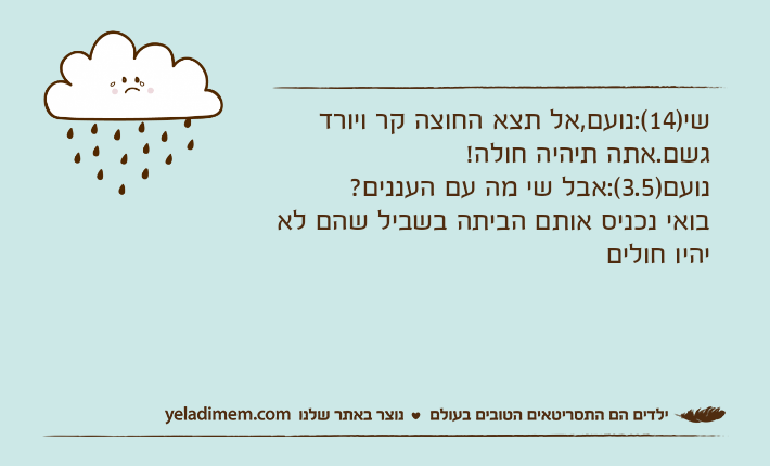 שי)14(:נועם,אל תצא החוצה קר ויורד גשם.אתה תיהיה חולה!נועם)3.5(:אבל שי מה עם העננים?בואי נכניס אותם הביתה בשביל שהם לא יהיו חולים