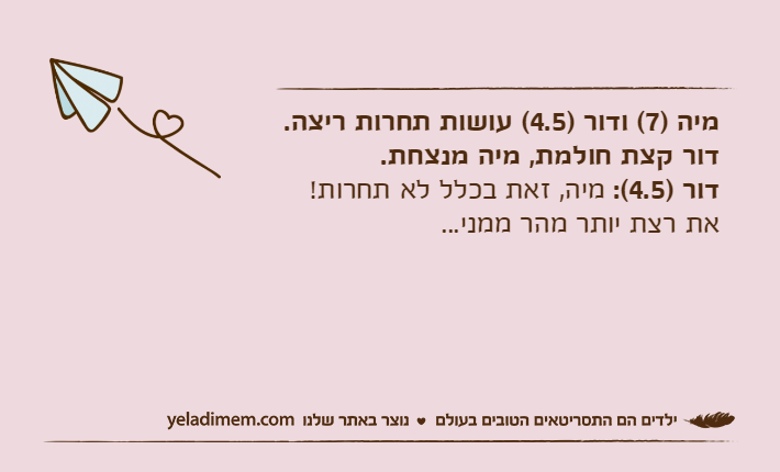 מיה )7( ודור )4.5( עושות תחרות ריצה. דור קצת חולמת, מיה מנצחת.דור )4.5(: מיה, זאת בכלל לא תחרות! את רצת יותר מהר ממני...