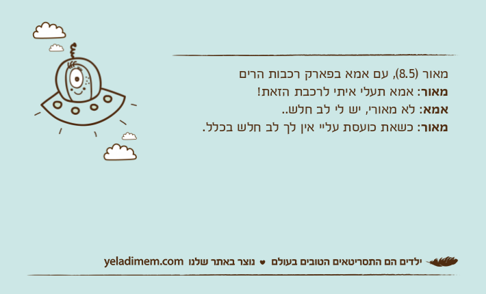 מאור )8.5(, עם אמא בפארק רכבות הריםמאור: אמא תעלי איתי לרכבת הזאת!אמא: לא מאורי, יש לי לב חלש.. מאור: כשאת כועסת עליי אין לך לב חלש בכלל.