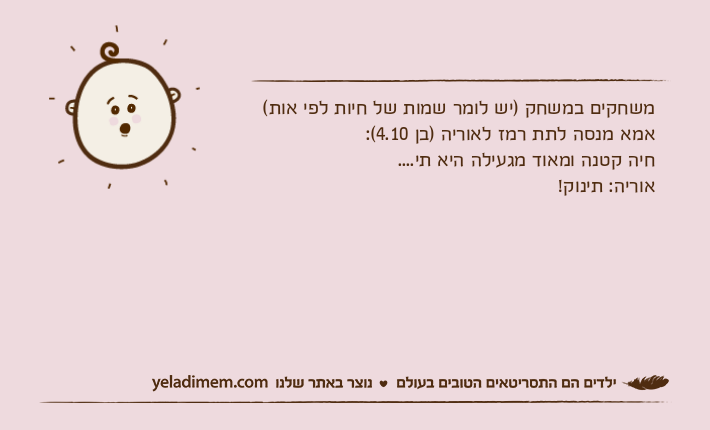 משחקים במשחק )יש לומר שמות של חיות לפי אות(אמא מנסה לתת רמז לאוריה )בן 4.10(:חיה קטנה ומאוד מגעילה היא תי....אוריה: תינוק!