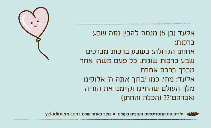 אלעד )בן 5( מנסה להבין מזה שבע ברכות:אחותו הגדולה: בשבע ברכות מברכים שבע ברכות שונות, כל פעם משהו אחר מברך ברכה אחרתאלעד: מה? כמו 'ברוך אתה ה' אלוקינו מלך העולם שהחיינו וקיימנו את הודיה ואברהם'?? )הכלה והחתן(&nbsp;