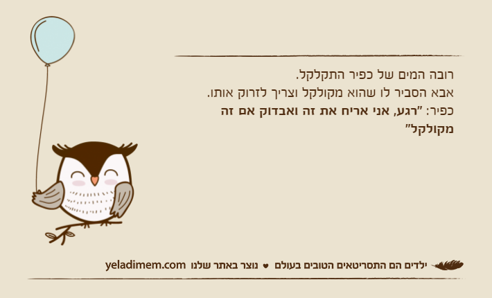 רובה המים של כפיר התקלקל.אבא הסביר לו שהוא מקולקל וצריך לזרוק אותו.כפיר: "רגע, אני אריח את זה ואבדוק אם זה מקולקל"