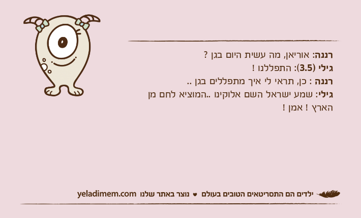 רננה: אוריאן, מה עשית היום בגן ?&nbsp;גילי )3.5(: התפללנו !רננה : כן, תראי לי איך מתפללים בגן ..גילי: שמע ישראל השם אלוקינו ..המוציא לחם מן הארץ ! אמן !