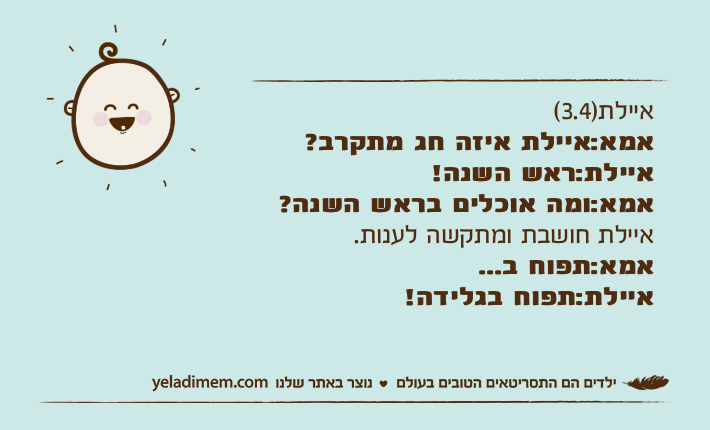 איילת)3.4( אמא:איילת איזה חג מתקרב?איילת:ראש השנה!אמא:ומה אוכלים בראש השנה?איילת חושבת ומתקשה לענות.אמא:תפוח ב...איילת:תפוח בגלידה!
