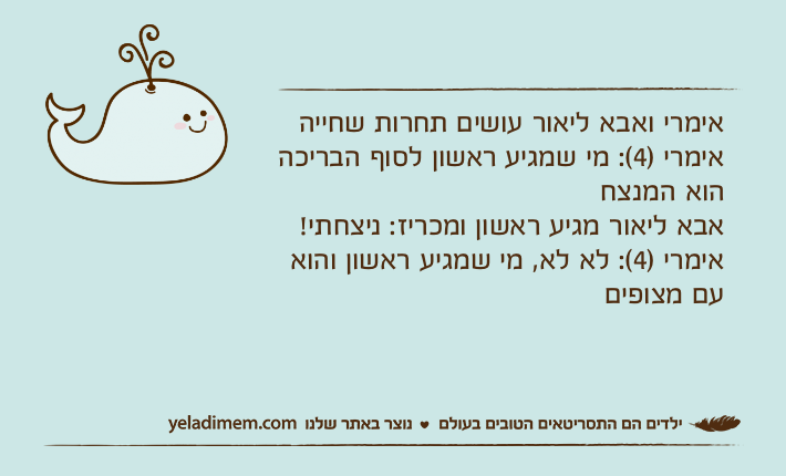 אימרי ואבא ליאור עושים תחרות שחייהאימרי )4(: מי שמגיע ראשון לסוף הבריכה הוא המנצחאבא ליאור מגיע ראשון ומכריז: ניצחתי! אימרי )4(: לא לא, מי שמגיע ראשון והוא עם מצופים