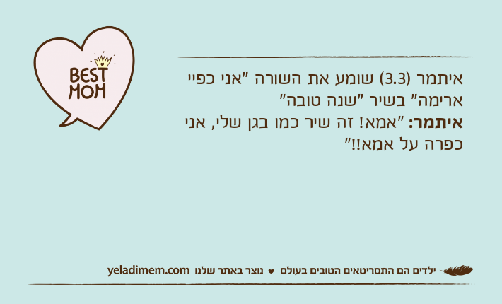 איתמר )3.3( שומע את השורה "אני כפיי ארימה" בשיר "שנה טובה" איתמר: "אמא! זה שיר כמו בגן שלי, אני כפרה על אמא!!"