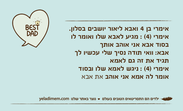 אימרי בן 4 ואבא ליאור יושבים בסלון.אימרי )4( : מגיע לאבא שלו ואומר לו בסוד אבא אני אוהב אותךאבא: וואי תודה נסיך שלי עכשיו לך תגיד את זה גם לאמאאימרי )4( : ניגש לאמא שלו ובסוד אומר לה אמא אני אוהב את אבא