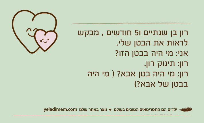 רון בן שנתיים ו5 חודשים , מבקש לראות את הבטן שלי.אני: מי היה בבטן הזו? רון: תינוק רון.רון: מי היה בטן אבא? ) מי היה בבטן של אבא?(