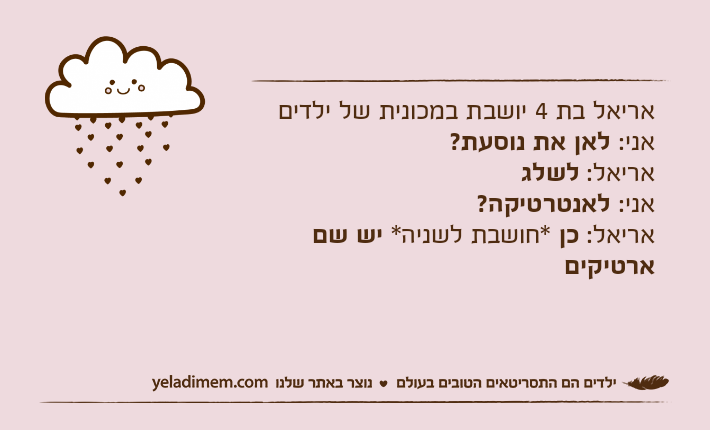 אריאל בת 4 יושבת במכונית של ילדיםאני: לאן את נוסעת?אריאל: לשלגאני: לאנטרטיקה?אריאל: כן *חושבת לשניה* יש שם ארטיקים