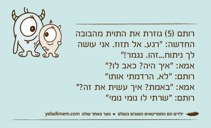 רותם )5( גוזרת את התוית מהבובה החדשה: "רגע. אל תזוז. אני עושה לך ניתוח...זהו. נגמר!"אמא: "איך היה? כאב לו?"רותם: "לא. הרדמתי אותו"אמא: "באמת? איך עשית את זה?"רותם: "שרתי לו נומי נומי"