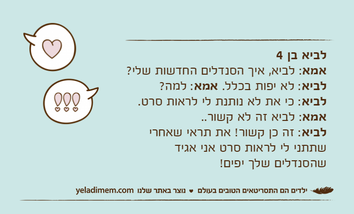 לביא בן 4אמא: לביא, איך הסנדלים החדשות שלי?לביא: לא יפות בכלל. אמא: למה?לביא: כי את לא נותנת לי לראות סרט. אמא: לביא זה לא קשור..לביא: זה כן קשור! את תראי שאחרי שתתני לי לראות סרט אני אגיד שהסנדלים שלך יפים!