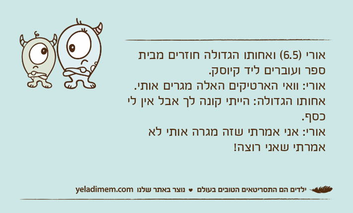 אורי )6.5( ואחותו הגדולה חוזרים מבית ספר ועוברים ליד קיוסק.אורי: וואי הארטיקים האלה מגרים אותי.אחותו הגדולה: הייתי קונה לך אבל אין לי כסף.אורי: אני אמרתי שזה מגרה אותי לא אמרתי שאני רוצה!