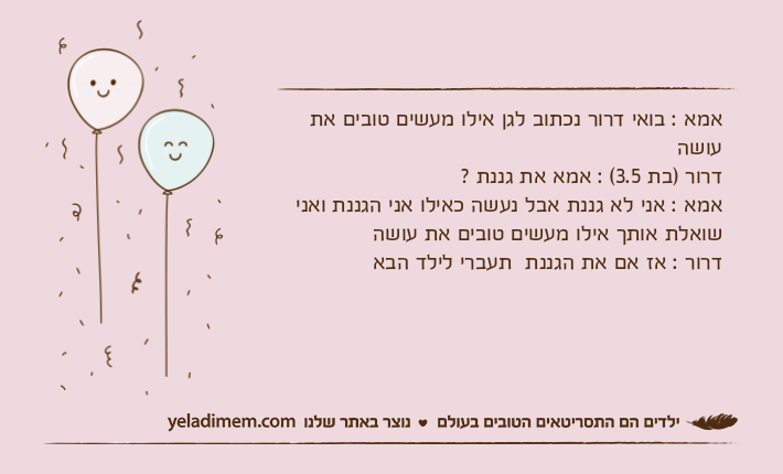 אמא : בואי דרור נכתוב לגן אילו מעשים טובים את עושהדרור )בת 3.5( : אמא את גננת ?אמא : אני לא גננת אבל נעשה כאילו אני הגננת ואני שואלת אותך אילו מעשים טובים את עושהדרור : אז אם את הגננת  תעברי לילד הבא