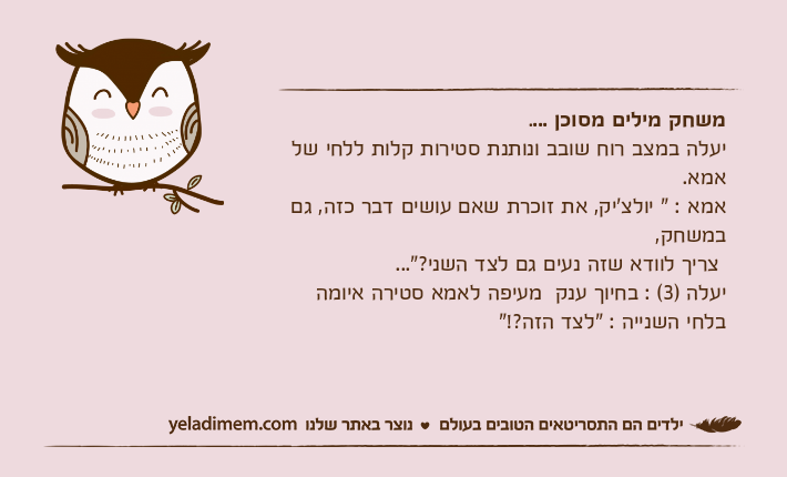 משחק מילים מסוכן ....יעלה במצב רוח שובב ונותנת סטירות קלות ללחי של אמא.אמא : " יולצ'יק, את זוכרת שאם עושים דבר כזה, גם במשחק, צריך לוודא שזה נעים גם לצד השני?"...יעלה )3( : בחיוך ענק  מעיפה לאמא סטירה איומה בלחי השנייה : "לצד הזה?!"