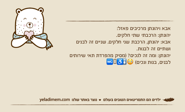 אבא ויהונתן מרכיבים פאזל:יהונתן: הרכבתי שתי חלקים.אבא: יהונתן, הרכבת שני חלקים. שניים זה לבנים ושתיים זה לבנות.יהונתן: ומה זה לנכים? )מסיק מהפרדת תאי שירותים לבנים, בנות ונכים( ??♿️?