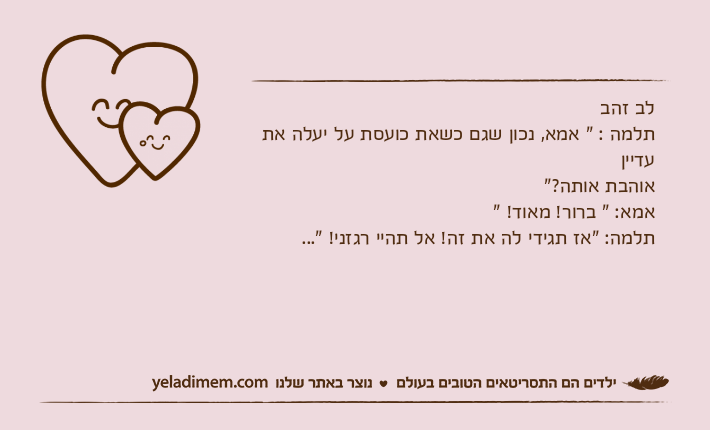 לב זהבתלמה : " אמא, נכון שגם כשאת כועסת על יעלה את עדייןאוהבת אותה?" אמא: " ברור! מאוד! "תלמה: "אז תגידי לה את זה! אל תהיי רגזני! "...