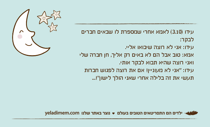 עידו )3.10( לאמא אחרי שמספרת לו שבאים חברים לבקר:עידו: אני לא רוצה שיבואו אליי.אמא: טוב אבל הם לא באים רק אליך, חן חברה שלי ואני רוצה שהיא תבוא לבקר אותי.עידו: "אני לא מעוניין! אם את רוצה לפגוש חברות תעשי את זה בלילה אחרי שאני הולך לישון"!...