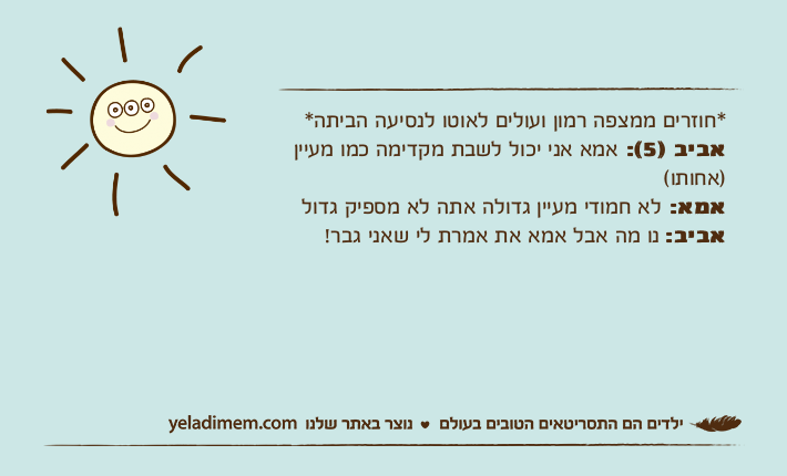 *חוזרים ממצפה רמון ועולים לאוטו לנסיעה הביתה*אביב )5(: אמא אני יכול לשבת מקדימה כמו מעיין )אחותו(אמא: לא חמודי מעיין גדולה אתה לא מספיק גדולאביב: נו מה אבל אמא את אמרת לי שאני גבר!