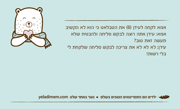 אמא לקחה לעידן )6( את הטבלאט כי הוא לא הקשיב אמא: עידן אתה רוצה לבקש סליחה ולהבטיח שלא תעשה זאת טוב?עידן: לא לא לא את צריכה לבקש סליחה שלקחת לי בלי רשות!