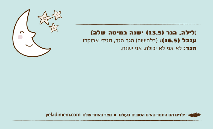 )לילה, הגר )13.5( ישנה במיטה שלה(ענבל )16.5(: )בלחישה( הגר הגר, תגידי אבוקדוהגר: לא אני לא יכולה, אני ישנה.