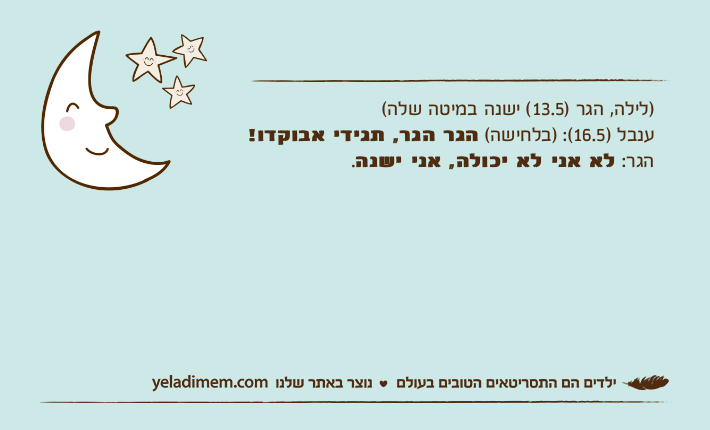 )לילה, הגר )13.5( ישנה במיטה שלה(ענבל )16.5(: )בלחישה( הגר הגר, תגידי אבוקדו!הגר: לא אני לא יכולה, אני ישנה.