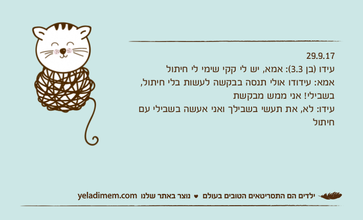 29.9.17עידו )בן 3.3(: אמא, יש לי קקי שימי לי חיתולאמא: עידודו אולי תנסה בבקשה לעשות בלי חיתול, בשבילי! אני ממש מבקשתעידו: לא, את תעשי בשבילך ואני אעשה בשבילי עם חיתול