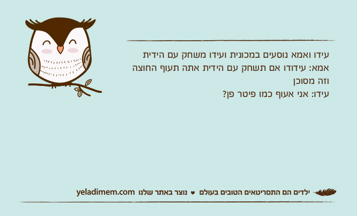 עידו ואמא נוסעים במכונית ועידו משחק עם הידיתאמא: עידודו אם תשחק עם הידית אתה תעוף החוצה וזה מסוכןעידו: אני אעוף כמו פיטר פן?