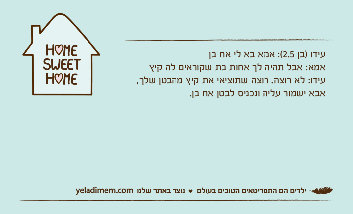 עידו )בן 2.5(: אמא בא לי אח בןאמא: אבל תהיה לך אחות בת שקוראים לה קיץעידו: לא רוצה. רוצה שתוציאי את קיץ מהבטן שלך, אבא ישמור עליה ונכניס לבטן אח בן.