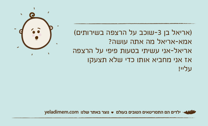 )אריאל בן 3-שוכב על הרצפה בשירותים(אמא-אריאל מה אתה עושה?אריאל-אני עשיתי בטעות פיפי על הרצפה אז אני מחביא אותו כדי שלא תצעקו עליי!