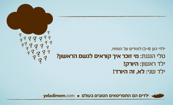 ילדי הגן (3-4) לומדים על הסתיו.
טלי הגננת: מי זוכר איך קוראים לגשם הראשון?
ילד ראשון: היורק!
ילד שני: לא, זה היורד!