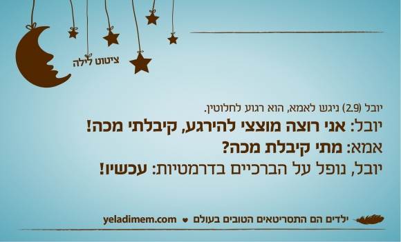 יובל (2.9) ניגש לאמא, הוא רגוע לחלוטין. יובל: אני רוצה מוצצי להירגע, קיבלתי מכה! אמא: מתי קיבלת מכה?יובל, נופל על הברכיים בדרמטיות: עכשיו!