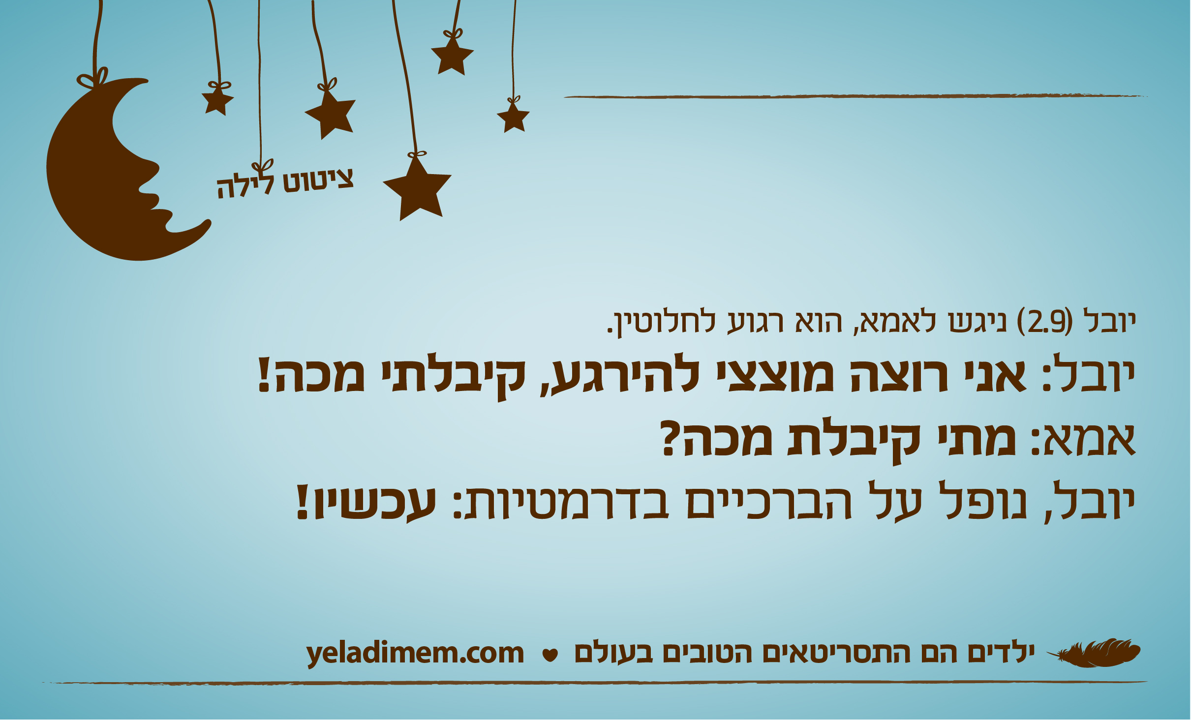 יובל (2.9) ניגש לאמא, הוא רגוע לחלוטין. יובל: אני רוצה מוצצי להירגע, קיבלתי מכה! אמא: מתי קיבלת מכה?יובל, נופל על הברכיים בדרמטיות: עכשיו!