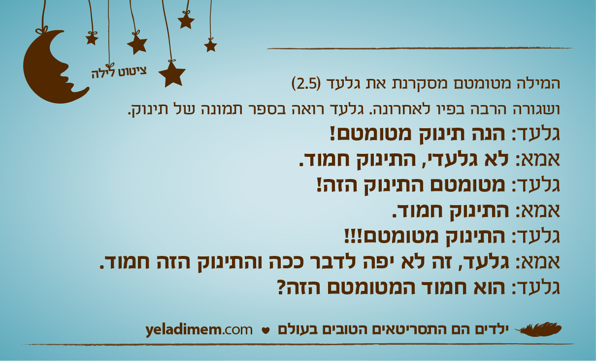 המילה מטומטם מסקרנת את גלעד (2.5) ושגורה הרבה בפיו לאחרונה.
גלעד רואה בספר תמונה של תינוק.
גלעד: הנה תינוק מטומטם!
אמא: לא גלעדי, התינוק חמוד.
גלעד: מטומטם התינוק הזה!
אמא: התינוק חמוד.
גלעד: התינוק מטומטם!!!
אמא: גלעד, זה לא יפה לדבר ככה והתינוק הזה חמוד.
גלעד: הוא חמוד המטומטם הזה?